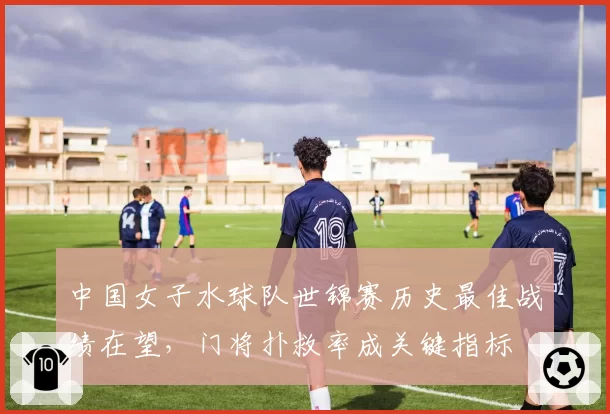 中国女子水球队世锦赛历史最佳战绩在望，门将扑救率成关键指标