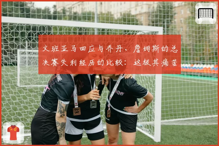 文班亚马回应与乔丹、詹姆斯的总决赛失利经历的比较:这极其痛苦