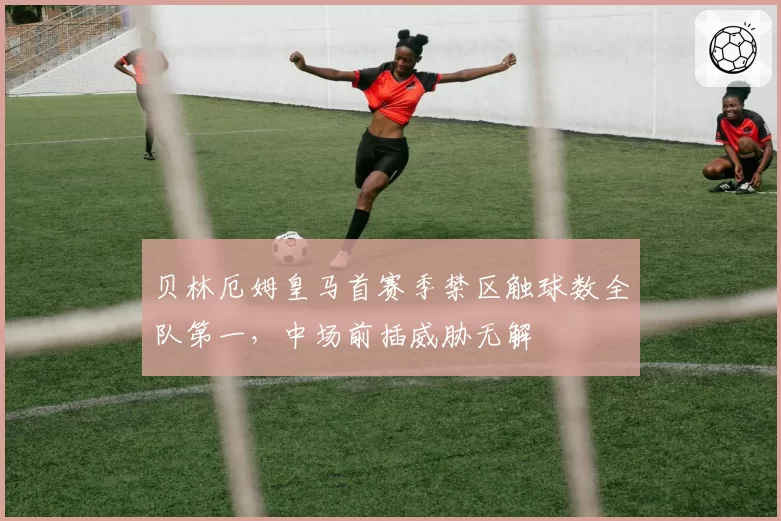 贝林厄姆皇马首赛季禁区触球数全队第一，中场前插威胁无解