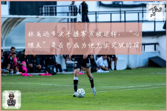 林高远多次手握赛点被逆转，“心理关”是否已成为他无法突破的宿命？