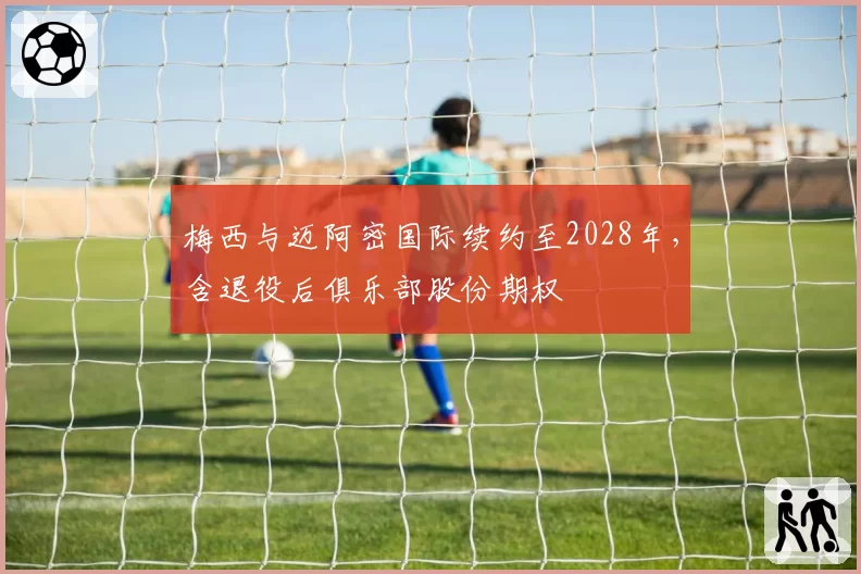 梅西与迈阿密国际续约至2028年,含退役后俱乐部股份期权