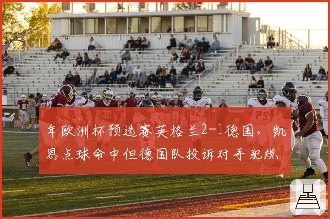 年欧洲杯预选赛英格兰2-1德国，凯恩点球命中但德国队投诉对手犯规在先