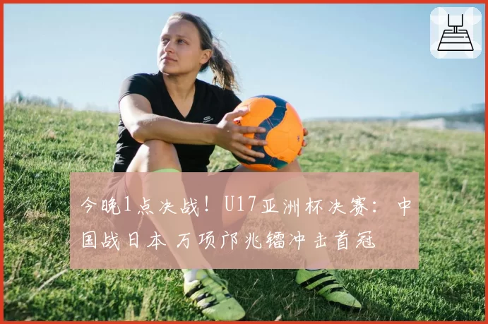 今晚1点决战！U17亚洲杯决赛：中国战日本 万项邝兆镭冲击首冠