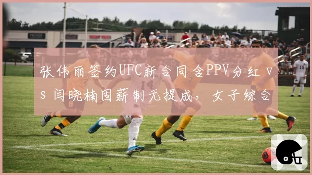 张伟丽签约UFC新合同含PPV分红 vs 闫晓楠固薪制无提成，女子综合格斗收入模式对比