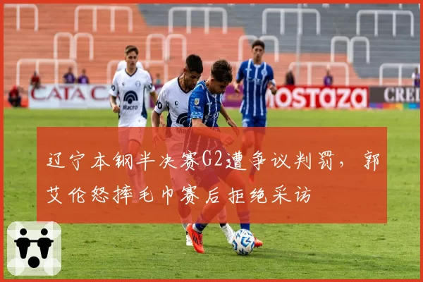 辽宁本钢半决赛G2遭争议判罚,郭艾伦怒摔毛巾赛后拒绝采访