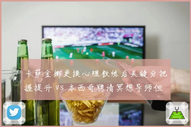 卡萨金娜更换心理教练后关键分把握提升 vs 本西奇聘请冥想导师但效果不佳