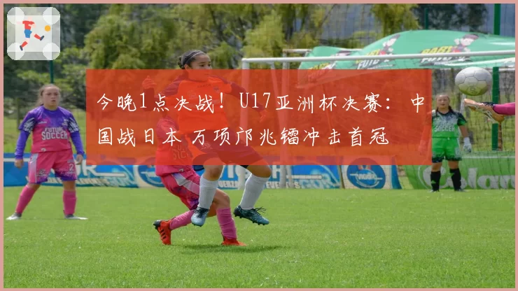 今晚1点决战！U17亚洲杯决赛：中国战日本 万项邝兆镭冲击首冠