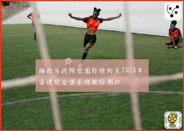 梅西与迈阿密国际续约至2028年,含退役后俱乐部股份期权