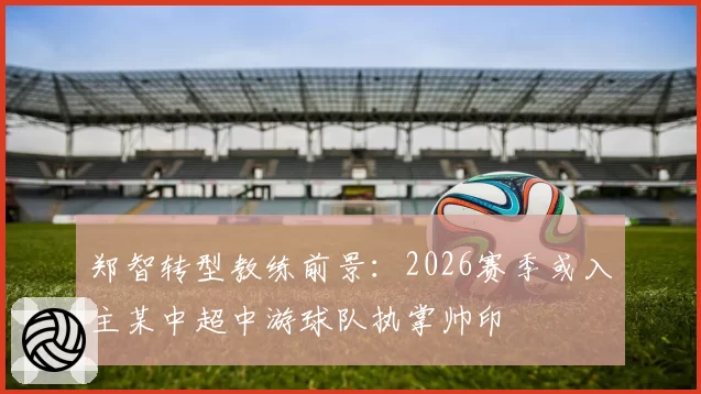 郑智转型教练前景：2026赛季或入主某中超中游球队执掌帅印