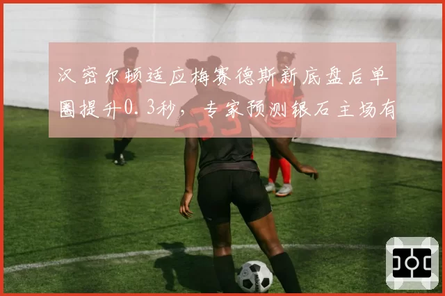 汉密尔顿适应梅赛德斯新底盘后单圈提升0.3秒，专家预测银石主场有望登顶