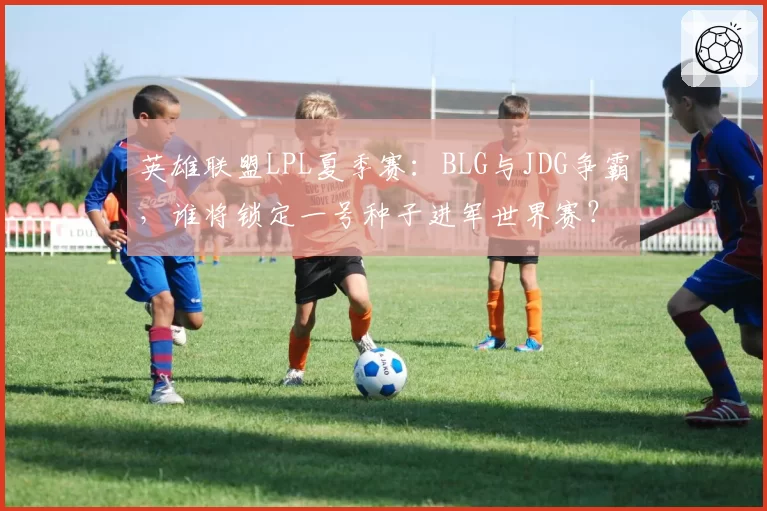 英雄联盟LPL夏季赛:BLG与JDG争霸,谁将锁定一号种子进军世界赛?