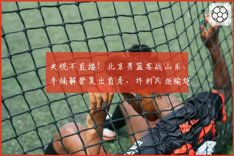 央视不直播！北京男篮客战山东，李楠解禁复出首秀，许利民拒输球