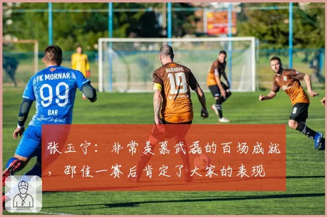 张玉宁:非常羡慕武磊的百场成就,邵佳一赛后肯定了大家的表现