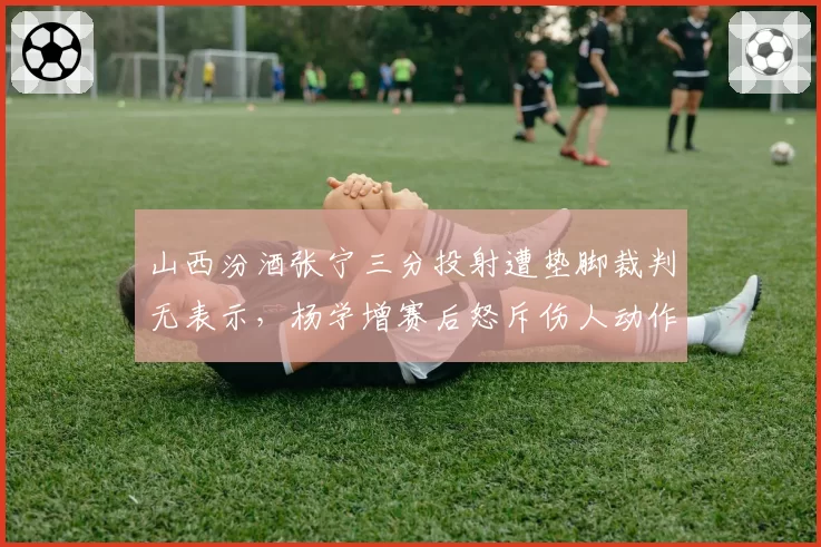 山西汾酒张宁三分投射遭垫脚裁判无表示,杨学增赛后怒斥伤人动作