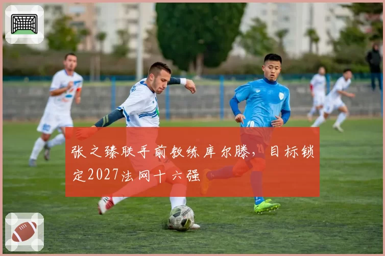 张之臻联手前教练库尔滕，目标锁定2027法网十六强