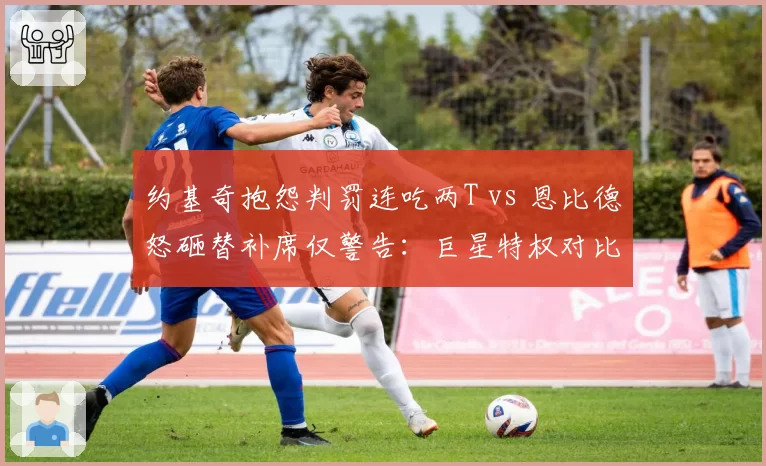 约基奇抱怨判罚连吃两T vs 恩比德怒砸替补席仅警告：巨星特权对比