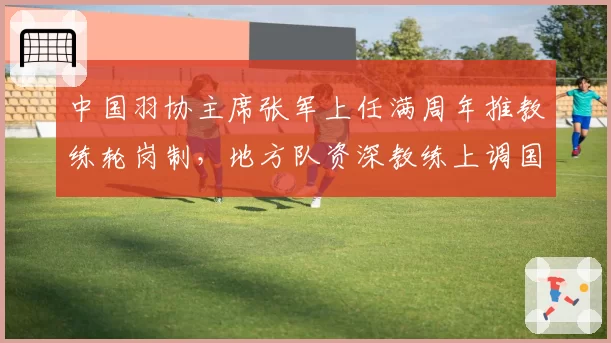 中国羽协主席张军上任满周年推教练轮岗制,地方队资深教练上调国家队成新趋势
