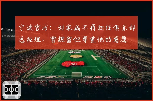 宁波官方:刘家成不再担任俱乐部总经理,曾挽留但尊重他的意愿