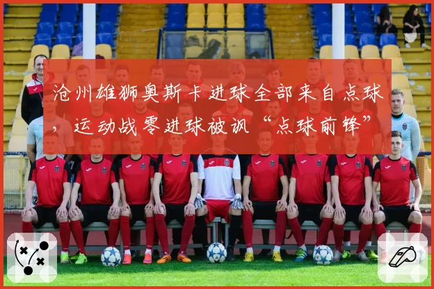 沧州雄狮奥斯卡进球全部来自点球,运动战零进球被讽“点球前锋”