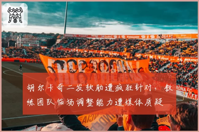 胡尔卡奇二发软肋遭疯狂针对，教练团队临场调整能力遭媒体质疑
