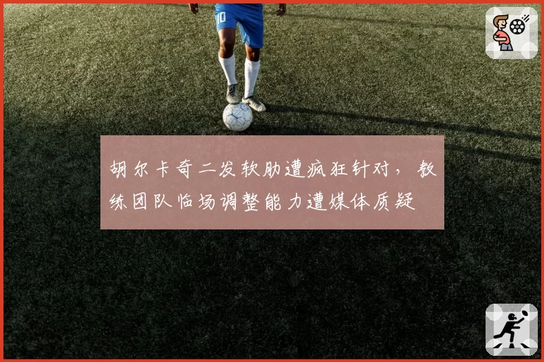 胡尔卡奇二发软肋遭疯狂针对，教练团队临场调整能力遭媒体质疑