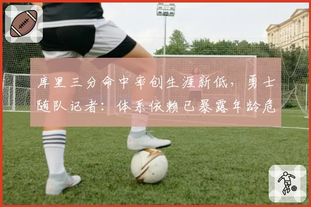 库里三分命中率创生涯新低,勇士随队记者:体系依赖已暴露年龄危机