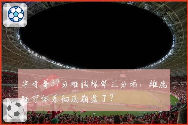字母哥37分难挡绿军三分雨，雄鹿防守体系彻底崩盘了？
