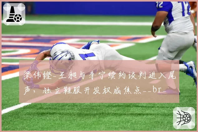 梁伟铿_王昶与李宁续约谈判进入尾声,独立鞋服开发权成焦点__br_