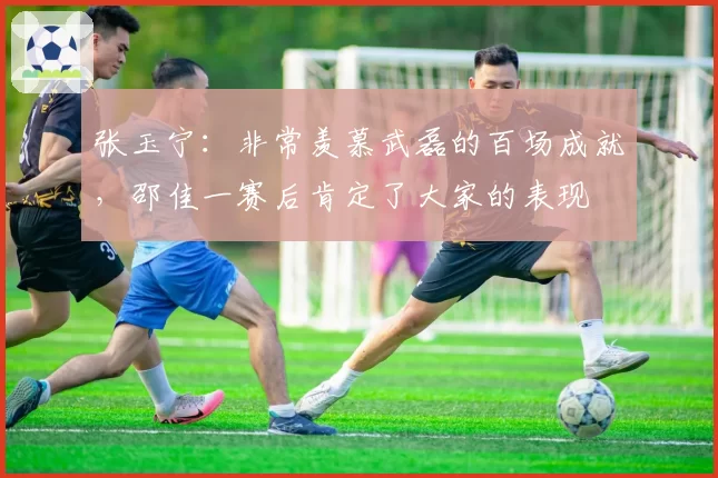 张玉宁:非常羡慕武磊的百场成就,邵佳一赛后肯定了大家的表现