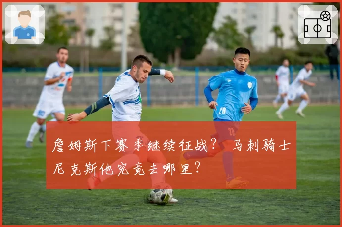 詹姆斯下赛季继续征战？ 马刺骑士尼克斯他究竟去哪里？