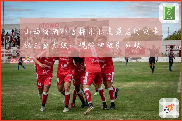 山西汾酒vs吉林东北虎最后时刻争议三分无效，视频回放引分歧