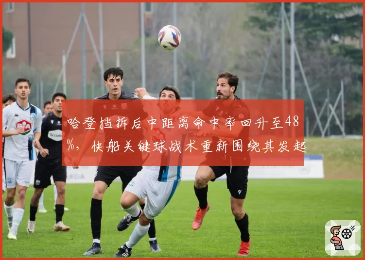哈登挡拆后中距离命中率回升至48%，快船关键球战术重新围绕其发起