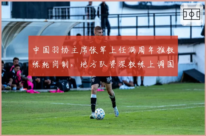 中国羽协主席张军上任满周年推教练轮岗制,地方队资深教练上调国家队成新趋势