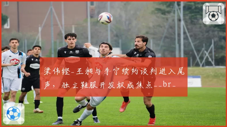 梁伟铿_王昶与李宁续约谈判进入尾声,独立鞋服开发权成焦点__br_