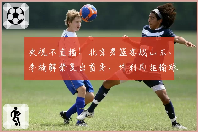央视不直播！北京男篮客战山东，李楠解禁复出首秀，许利民拒输球