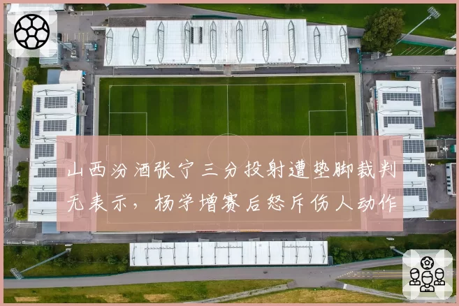 山西汾酒张宁三分投射遭垫脚裁判无表示,杨学增赛后怒斥伤人动作