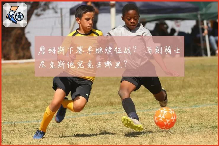 詹姆斯下赛季继续征战？ 马刺骑士尼克斯他究竟去哪里？