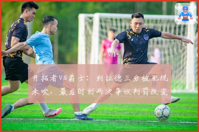 开拓者vs爵士：利拉德三分被犯规未吹，最后时刻两次争议判罚改变走势