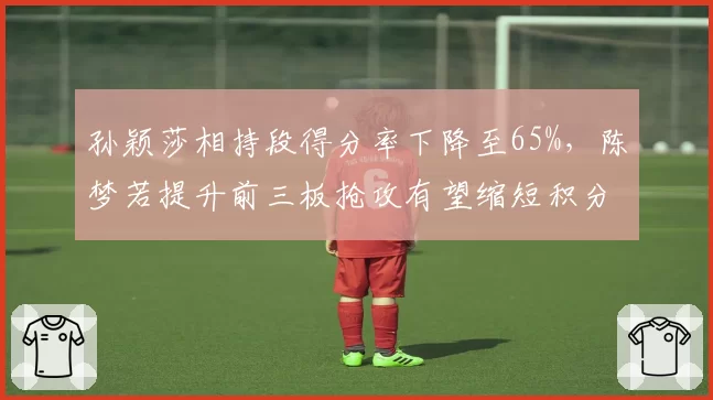孙颖莎相持段得分率下降至65%，陈梦若提升前三板抢攻有望缩短积分差距