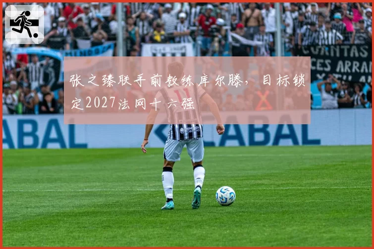 张之臻联手前教练库尔滕，目标锁定2027法网十六强