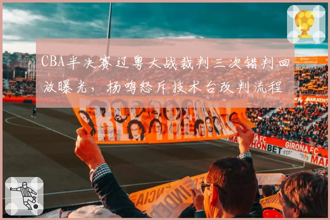 CBA半决赛辽粤大战裁判三次错判回放曝光，杨鸣怒斥技术台改判流程违规__br_