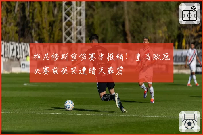 维尼修斯重伤赛季报销！皇马欧冠决赛前夜突遭晴天霹雳