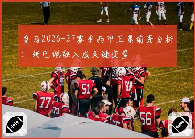 皇马2026-27赛季西甲卫冕前景分析:姆巴佩融入成关键变量