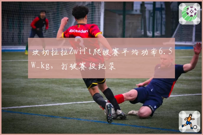 坎切拉拉Zwift爬坡赛平均功率6.5W_kg，打破赛段纪录