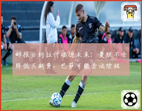 邮报分析拉什福德未来：曼联不会降低买断费，巴萨可能尝试续租