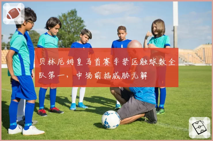 贝林厄姆皇马首赛季禁区触球数全队第一，中场前插威胁无解