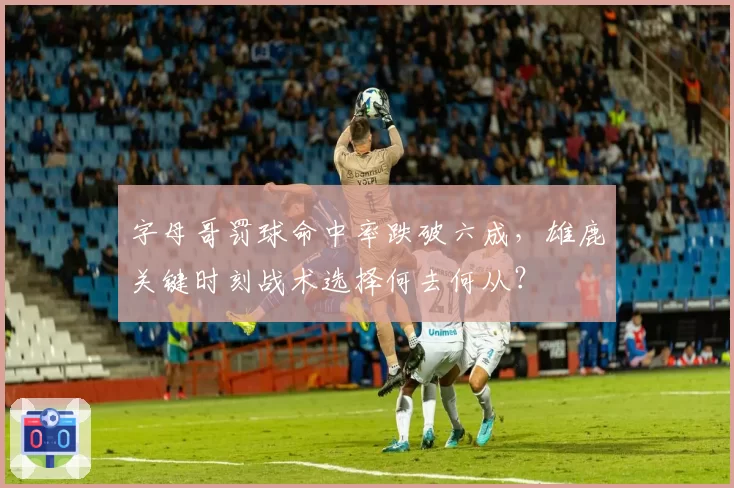 字母哥罚球命中率跌破六成,雄鹿关键时刻战术选择何去何从?