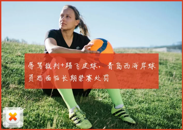 辱骂裁判+踢飞皮球，青岛西海岸球员恐面临长期禁赛处罚