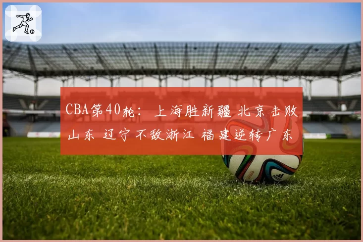 CBA第40轮：上海胜新疆 北京击败山东 辽宁不敌浙江 福建逆转广东