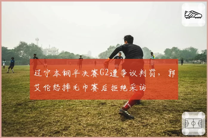 辽宁本钢半决赛G2遭争议判罚,郭艾伦怒摔毛巾赛后拒绝采访